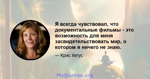 Я всегда чувствовал, что документальные фильмы - это возможность для меня засвидетельствовать мир, о котором я ничего не знаю.