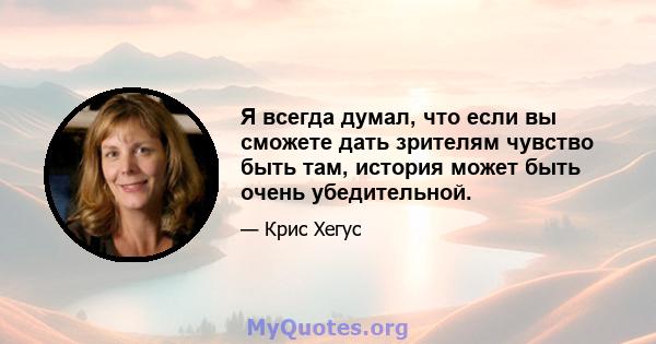 Я всегда думал, что если вы сможете дать зрителям чувство быть там, история может быть очень убедительной.