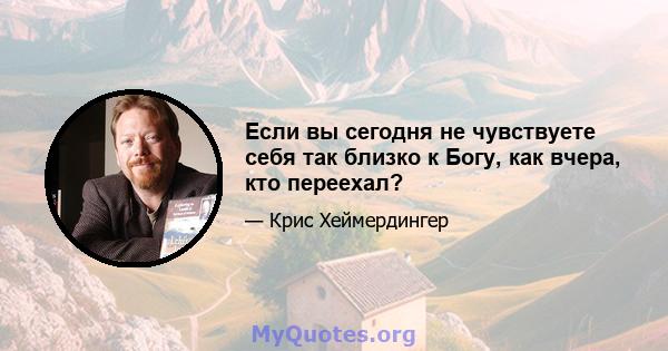 Если вы сегодня не чувствуете себя так близко к Богу, как вчера, кто переехал?