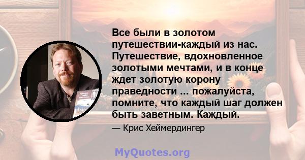 Все были в золотом путешествии-каждый из нас. Путешествие, вдохновленное золотыми мечтами, и в конце ждет золотую корону праведности ... пожалуйста, помните, что каждый шаг должен быть заветным. Каждый.