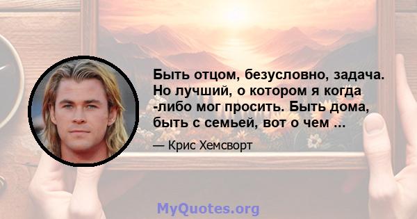 Быть отцом, безусловно, задача. Но лучший, о котором я когда -либо мог просить. Быть дома, быть с семьей, вот о чем ...