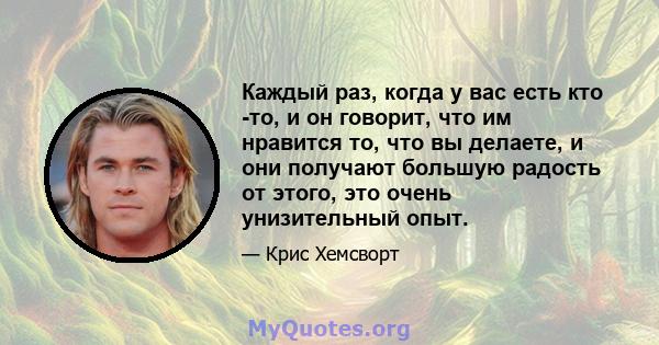 Каждый раз, когда у вас есть кто -то, и он говорит, что им нравится то, что вы делаете, и они получают большую радость от этого, это очень унизительный опыт.