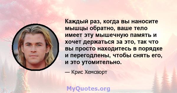 Каждый раз, когда вы наносите мышцы обратно, ваше тело имеет эту мышечную память и хочет держаться за это, так что вы просто находитесь в порядке и перегодлены, чтобы снять его, и это утомительно.