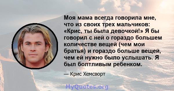 Моя мама всегда говорила мне, что из своих трех мальчиков: «Крис, ты была девочкой!» Я бы говорил с ней о гораздо большем количестве вещей (чем мои братья) и гораздо больше вещей, чем ей нужно было услышать. Я был