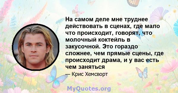 На самом деле мне труднее действовать в сценах, где мало что происходит, говорят, что молочный коктейль в закусочной. Это гораздо сложнее, чем прямые сцены, где происходит драма, и у вас есть чем заняться