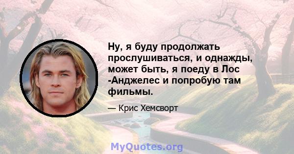 Ну, я буду продолжать прослушиваться, и однажды, может быть, я поеду в Лос -Анджелес и попробую там фильмы.