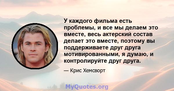 У каждого фильма есть проблемы, и все мы делаем это вместе, весь актерский состав делает это вместе, поэтому вы поддерживаете друг друга мотивированными, я думаю, и контролируйте друг друга.