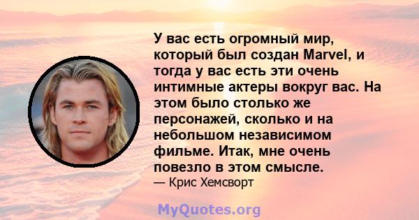 У вас есть огромный мир, который был создан Marvel, и тогда у вас есть эти очень интимные актеры вокруг вас. На этом было столько же персонажей, сколько и на небольшом независимом фильме. Итак, мне очень повезло в этом