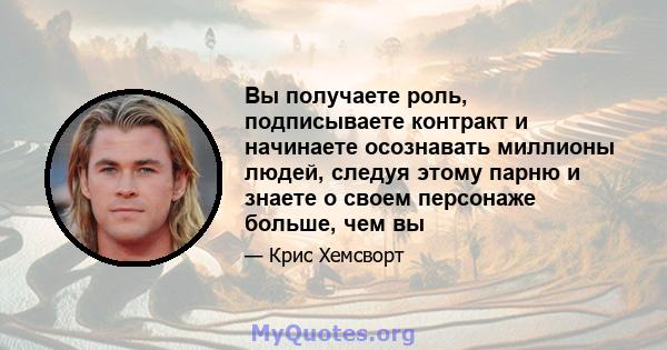 Вы получаете роль, подписываете контракт и начинаете осознавать миллионы людей, следуя этому парню и знаете о своем персонаже больше, чем вы