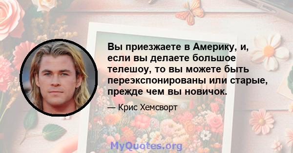 Вы приезжаете в Америку, и, если вы делаете большое телешоу, то вы можете быть переэкспонированы или старые, прежде чем вы новичок.