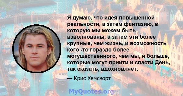 Я думаю, что идея повышенной реальности, а затем фантазию, в которую мы можем быть взволнованы, а затем эти более крупные, чем жизнь, и возможность кого -то гораздо более могущественного, чем мы, и больше, которые могут 