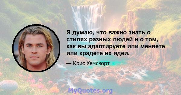 Я думаю, что важно знать о стилях разных людей и о том, как вы адаптируете или меняете или крадете их идеи.