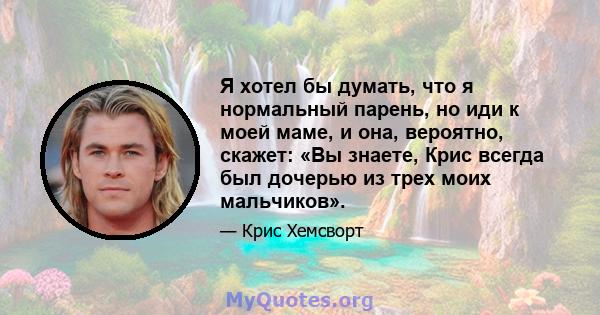 Я хотел бы думать, что я нормальный парень, но иди к моей маме, и она, вероятно, скажет: «Вы знаете, Крис всегда был дочерью из трех моих мальчиков».