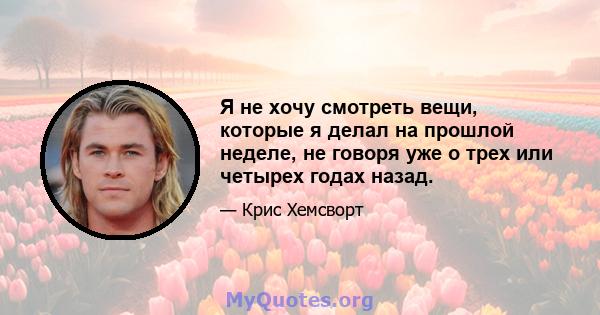 Я не хочу смотреть вещи, которые я делал на прошлой неделе, не говоря уже о трех или четырех годах назад.