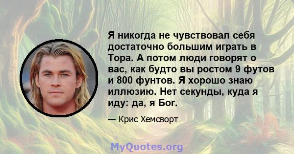 Я никогда не чувствовал себя достаточно большим играть в Тора. А потом люди говорят о вас, как будто вы ростом 9 футов и 800 фунтов. Я хорошо знаю иллюзию. Нет секунды, куда я иду: да, я Бог.