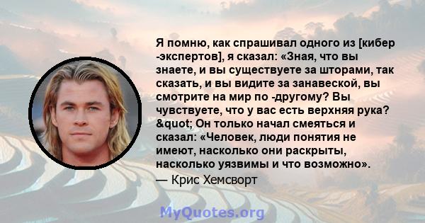 Я помню, как спрашивал одного из [кибер -экспертов], я сказал: «Зная, что вы знаете, и вы существуете за шторами, так сказать, и вы видите за занавеской, вы смотрите на мир по -другому? Вы чувствуете, что у вас есть