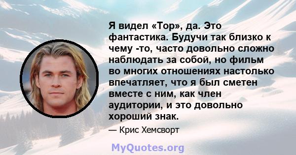 Я видел «Тор», да. Это фантастика. Будучи так близко к чему -то, часто довольно сложно наблюдать за собой, но фильм во многих отношениях настолько впечатляет, что я был сметен вместе с ним, как член аудитории, и это