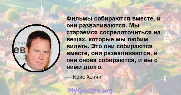 Фильмы собираются вместе, и они разваливаются. Мы стараемся сосредоточиться на вещах, которые мы любим видеть. Это они собираются вместе, они разваливаются, и они снова собираются, и вы с ними долго.