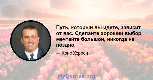 Путь, который вы идете, зависит от вас. Сделайте хороший выбор, мечтайте большой, никогда не поздно.