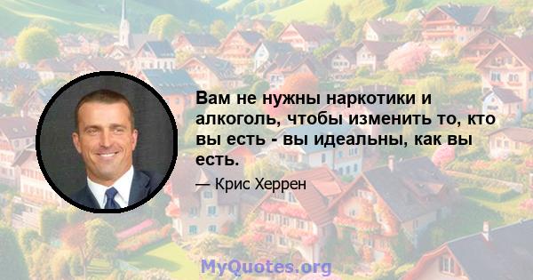 Вам не нужны наркотики и алкоголь, чтобы изменить то, кто вы есть - вы идеальны, как вы есть.