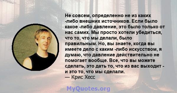 Не совсем, определенно не из каких -либо внешних источников. Если было какое -либо давление, это было только от нас самих. Мы просто хотели убедиться, что то, что мы делали, было правильным. Но, вы знаете, когда вы