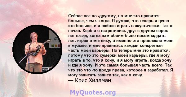 Сейчас все по -другому, но мне это нравится больше, чем я тогда. Я думаю, что теперь я ценю это больше, и я люблю играть в акустически. Так я начал. Херб и я встретились друг с другом сорок лет назад, когда нам обоим