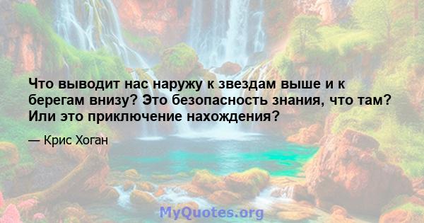 Что выводит нас наружу к звездам выше и к берегам внизу? Это безопасность знания, что там? Или это приключение нахождения?