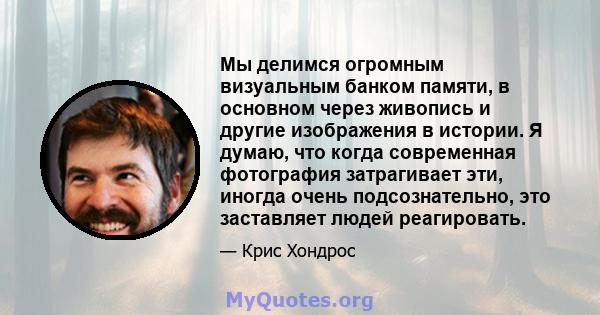 Мы делимся огромным визуальным банком памяти, в основном через живопись и другие изображения в истории. Я думаю, что когда современная фотография затрагивает эти, иногда очень подсознательно, это заставляет людей