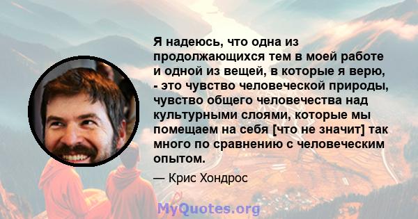 Я надеюсь, что одна из продолжающихся тем в моей работе и одной из вещей, в которые я верю, - это чувство человеческой природы, чувство общего человечества над культурными слоями, которые мы помещаем на себя [что не