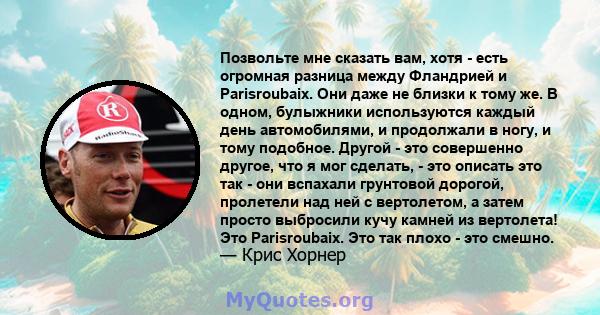 Позвольте мне сказать вам, хотя - есть огромная разница между Фландрией и Parisroubaix. Они даже не близки к тому же. В одном, булыжники используются каждый день автомобилями, и продолжали в ногу, и тому подобное.