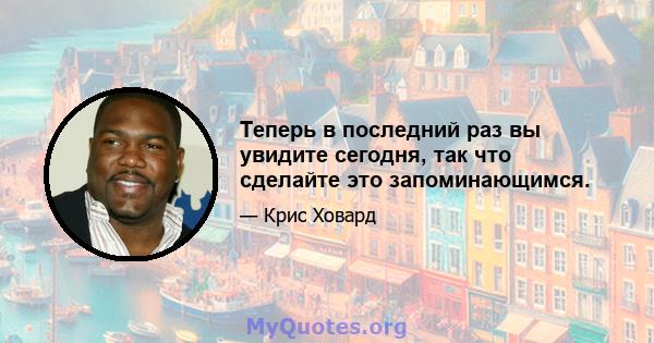 Теперь в последний раз вы увидите сегодня, так что сделайте это запоминающимся.