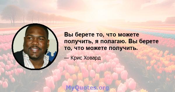 Вы берете то, что можете получить, я полагаю. Вы берете то, что можете получить.