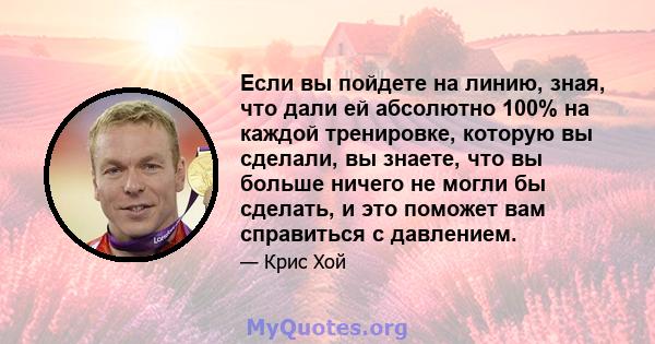 Если вы пойдете на линию, зная, что дали ей абсолютно 100% на каждой тренировке, которую вы сделали, вы знаете, что вы больше ничего не могли бы сделать, и это поможет вам справиться с давлением.