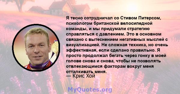 Я тесно сотрудничал со Стивом Питерсом, психологом британской велосипедной команды, и мы придумали стратегию справляться с давлением. Это в основном связано с вытеснением негативных мыслей с визуализацией. Не сложная