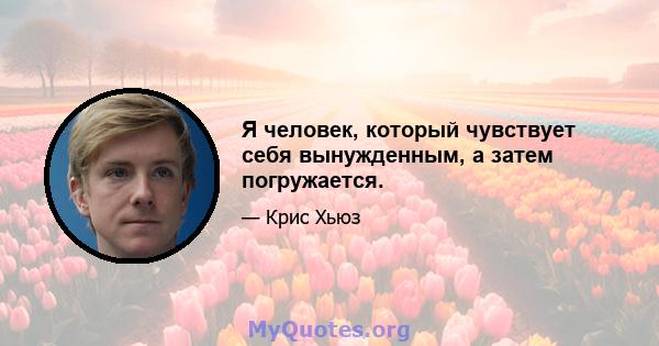 Я человек, который чувствует себя вынужденным, а затем погружается.