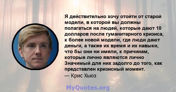 Я действительно хочу отойти от старой модели, в которой вы должны полагаться на людей, которые дают 10 долларов после гуманитарного кризиса, к более новой модели, где люди дают деньги, а также их время и их навыки, что