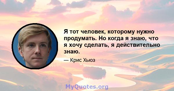 Я тот человек, которому нужно продумать. Но когда я знаю, что я хочу сделать, я действительно знаю.