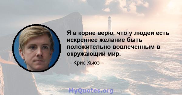 Я в корне верю, что у людей есть искреннее желание быть положительно вовлеченным в окружающий мир.