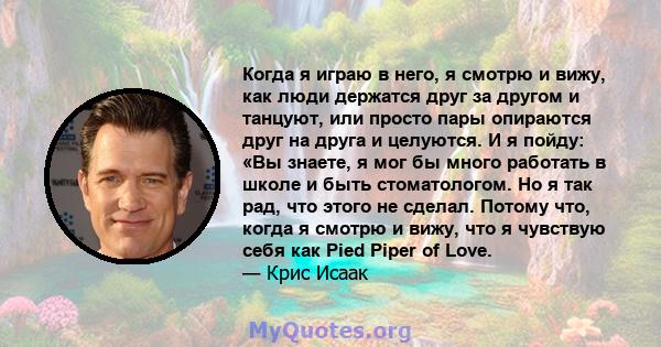 Когда я играю в него, я смотрю и вижу, как люди держатся друг за другом и танцуют, или просто пары опираются друг на друга и целуются. И я пойду: «Вы знаете, я мог бы много работать в школе и быть стоматологом. Но я так 