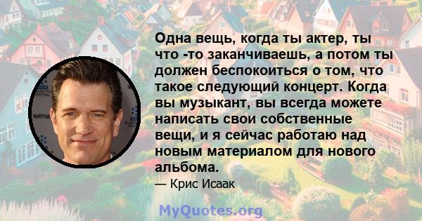 Одна вещь, когда ты актер, ты что -то заканчиваешь, а потом ты должен беспокоиться о том, что такое следующий концерт. Когда вы музыкант, вы всегда можете написать свои собственные вещи, и я сейчас работаю над новым