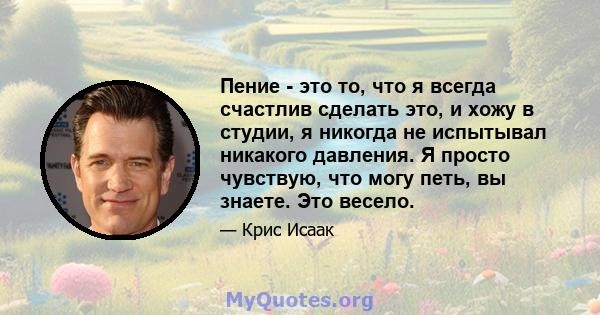 Пение - это то, что я всегда счастлив сделать это, и хожу в студии, я никогда не испытывал никакого давления. Я просто чувствую, что могу петь, вы знаете. Это весело.