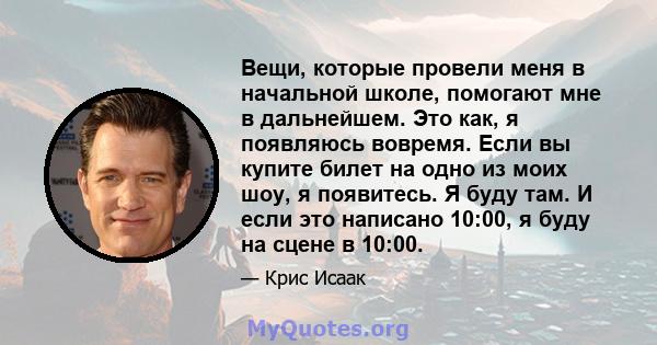 Вещи, которые провели меня в начальной школе, помогают мне в дальнейшем. Это как, я появляюсь вовремя. Если вы купите билет на одно из моих шоу, я появитесь. Я буду там. И если это написано 10:00, я буду на сцене в