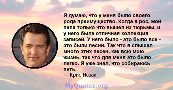 Я думаю, что у меня было своего рода преимущество. Когда я рос, мой папа только что вышел из тюрьмы, и у него была отличная коллекция записей. У него было - это было все - это были песни. Так что я слышал много этих