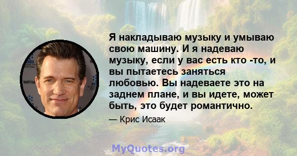 Я накладываю музыку и умываю свою машину. И я надеваю музыку, если у вас есть кто -то, и вы пытаетесь заняться любовью. Вы надеваете это на заднем плане, и вы идете, может быть, это будет романтично.