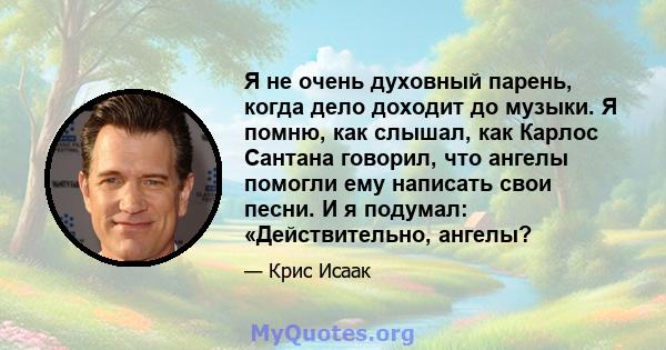 Я не очень духовный парень, когда дело доходит до музыки. Я помню, как слышал, как Карлос Сантана говорил, что ангелы помогли ему написать свои песни. И я подумал: «Действительно, ангелы?