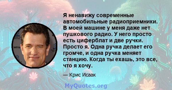 Я ненавижу современные автомобильные радиоприемники. В моей машине у меня даже нет пушкового радио. У него просто есть циферблат и две ручки. Просто я. Одна ручка делает его громче, и одна ручка меняет станцию. Когда ты 