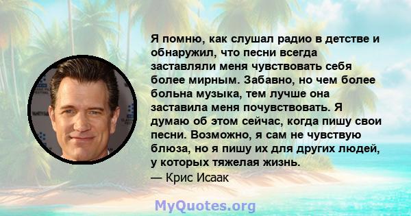 Я помню, как слушал радио в детстве и обнаружил, что песни всегда заставляли меня чувствовать себя более мирным. Забавно, но чем более больна музыка, тем лучше она заставила меня почувствовать. Я думаю об этом сейчас,