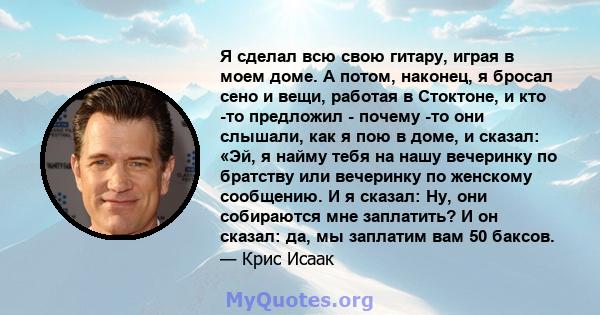 Я сделал всю свою гитару, играя в моем доме. А потом, наконец, я бросал сено и вещи, работая в Стоктоне, и кто -то предложил - почему -то они слышали, как я пою в доме, и сказал: «Эй, я найму тебя на нашу вечеринку по