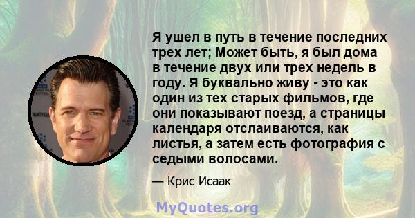 Я ушел в путь в течение последних трех лет; Может быть, я был дома в течение двух или трех недель в году. Я буквально живу - это как один из тех старых фильмов, где они показывают поезд, а страницы календаря