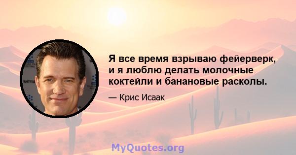 Я все время взрываю фейерверк, и я люблю делать молочные коктейли и банановые расколы.